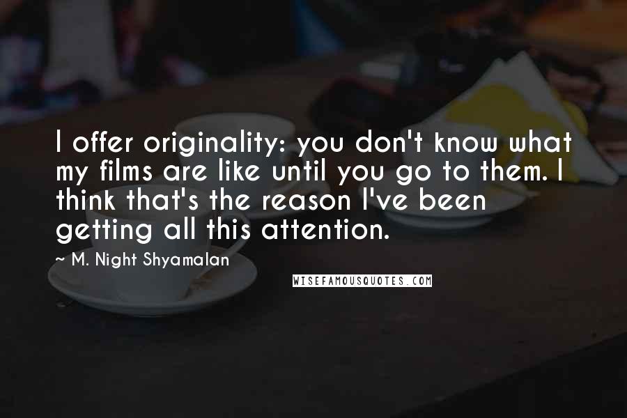 M. Night Shyamalan Quotes: I offer originality: you don't know what my films are like until you go to them. I think that's the reason I've been getting all this attention.