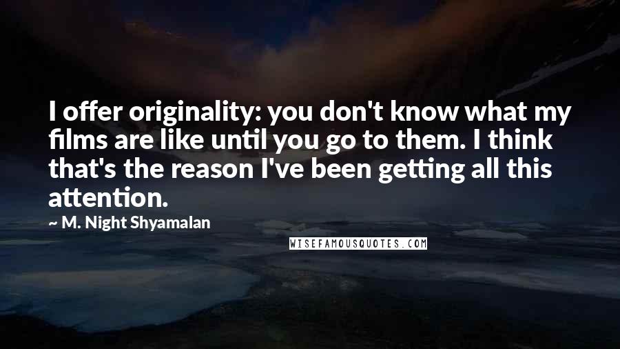 M. Night Shyamalan Quotes: I offer originality: you don't know what my films are like until you go to them. I think that's the reason I've been getting all this attention.