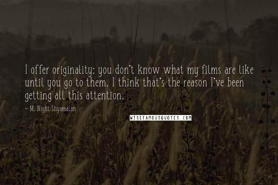 M. Night Shyamalan Quotes: I offer originality: you don't know what my films are like until you go to them. I think that's the reason I've been getting all this attention.