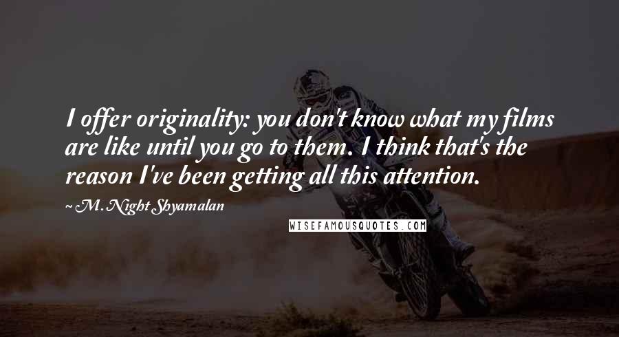 M. Night Shyamalan Quotes: I offer originality: you don't know what my films are like until you go to them. I think that's the reason I've been getting all this attention.