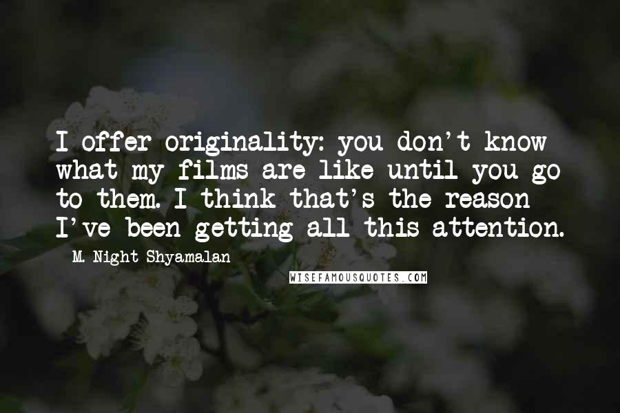 M. Night Shyamalan Quotes: I offer originality: you don't know what my films are like until you go to them. I think that's the reason I've been getting all this attention.