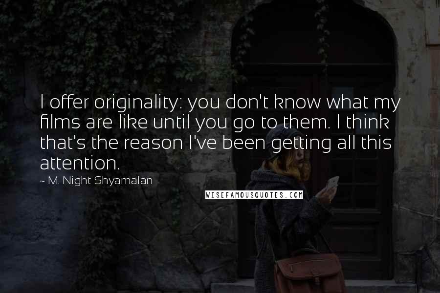 M. Night Shyamalan Quotes: I offer originality: you don't know what my films are like until you go to them. I think that's the reason I've been getting all this attention.