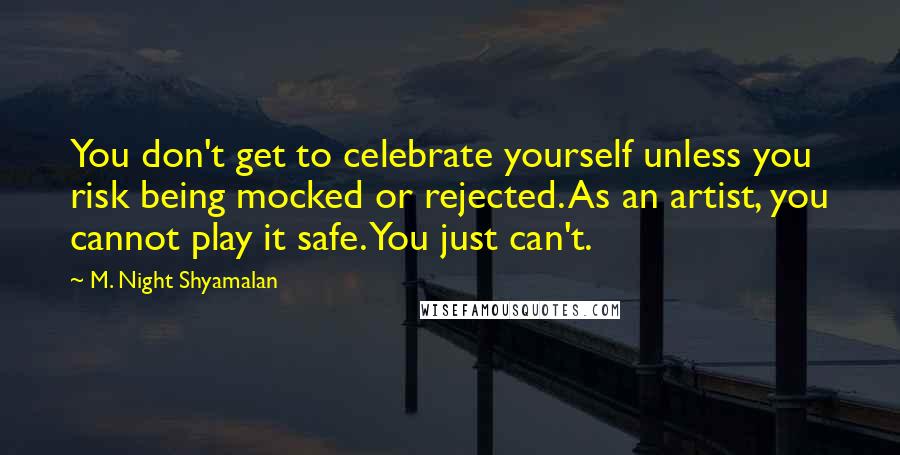 M. Night Shyamalan Quotes: You don't get to celebrate yourself unless you risk being mocked or rejected. As an artist, you cannot play it safe. You just can't.