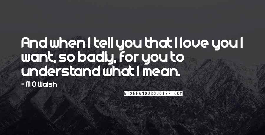 M O Walsh Quotes: And when I tell you that I love you I want, so badly, for you to understand what I mean.