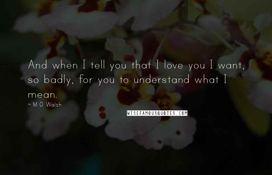 M O Walsh Quotes: And when I tell you that I love you I want, so badly, for you to understand what I mean.