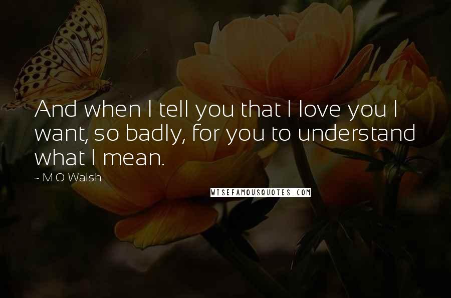 M O Walsh Quotes: And when I tell you that I love you I want, so badly, for you to understand what I mean.