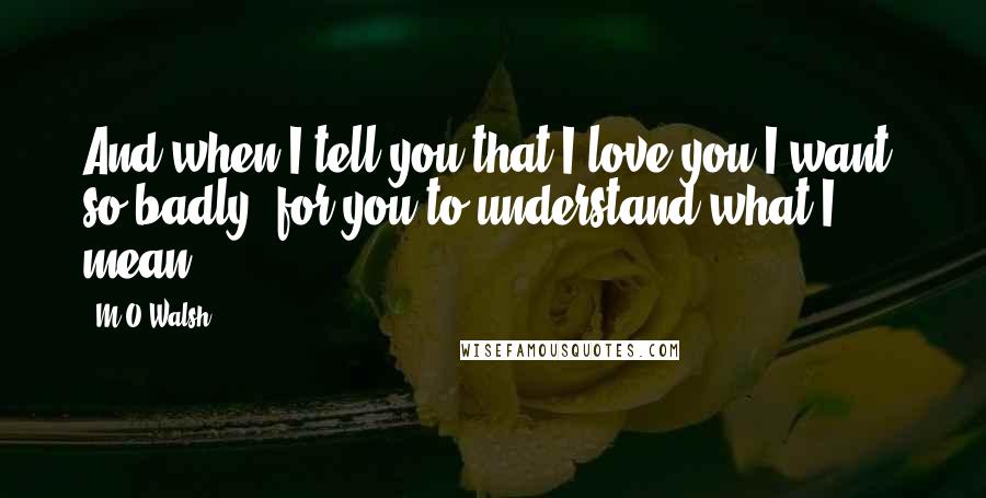 M O Walsh Quotes: And when I tell you that I love you I want, so badly, for you to understand what I mean.