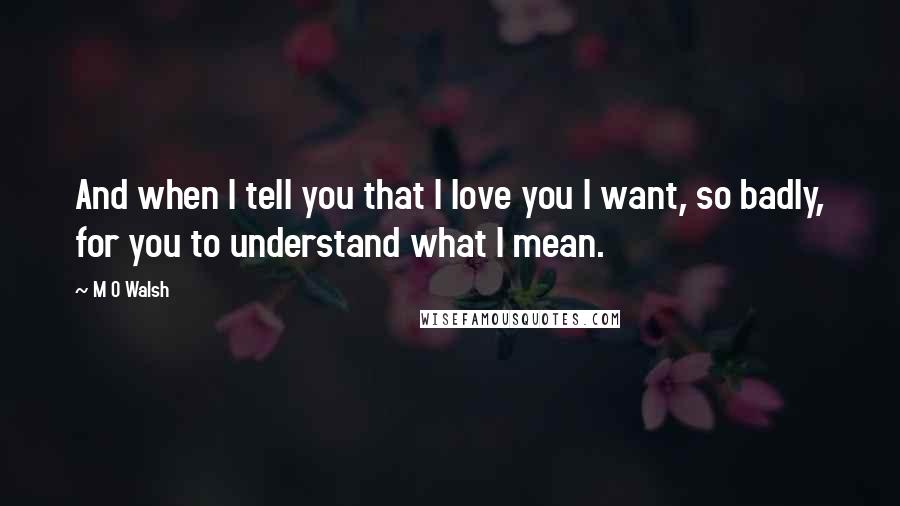 M O Walsh Quotes: And when I tell you that I love you I want, so badly, for you to understand what I mean.