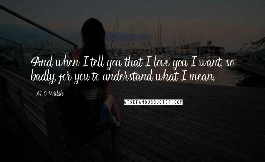 M O Walsh Quotes: And when I tell you that I love you I want, so badly, for you to understand what I mean.