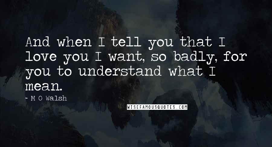 M O Walsh Quotes: And when I tell you that I love you I want, so badly, for you to understand what I mean.