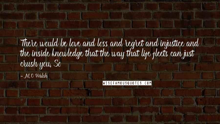 M O Walsh Quotes: There would be love and loss and regret and injustice and the inside knowledge that the way that life fleets can just crush you. So