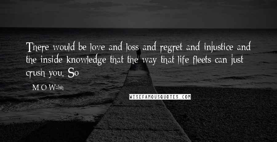 M O Walsh Quotes: There would be love and loss and regret and injustice and the inside knowledge that the way that life fleets can just crush you. So