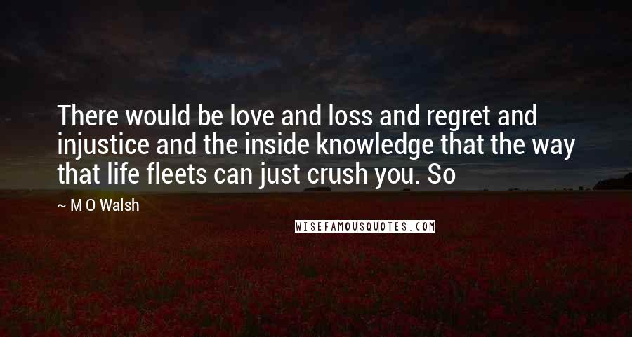 M O Walsh Quotes: There would be love and loss and regret and injustice and the inside knowledge that the way that life fleets can just crush you. So