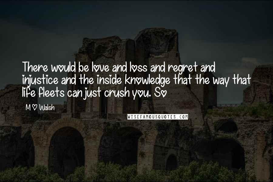 M O Walsh Quotes: There would be love and loss and regret and injustice and the inside knowledge that the way that life fleets can just crush you. So