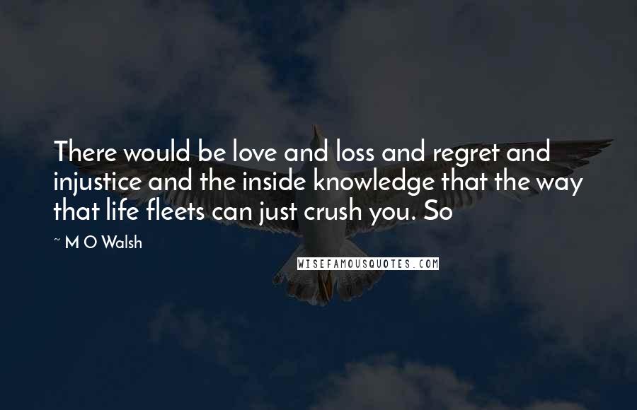 M O Walsh Quotes: There would be love and loss and regret and injustice and the inside knowledge that the way that life fleets can just crush you. So