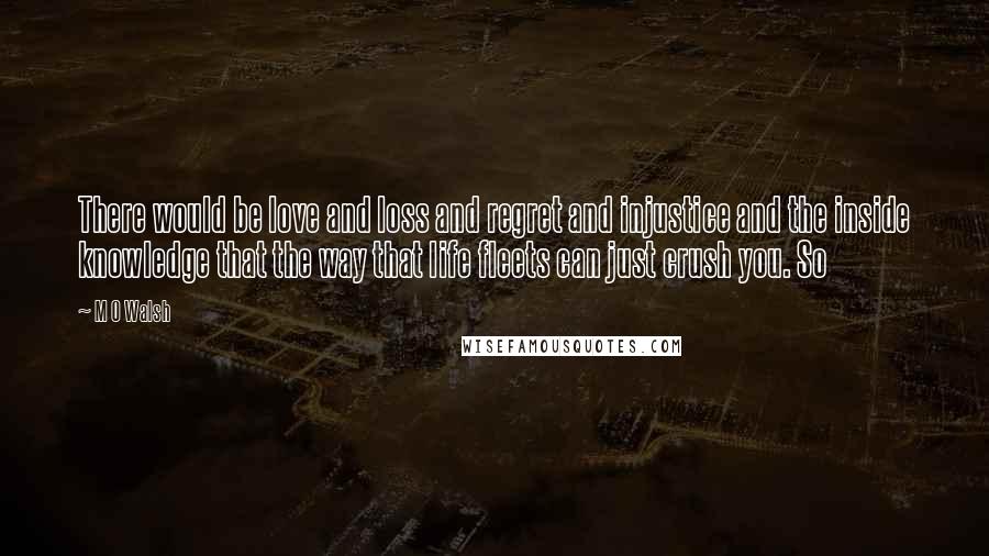 M O Walsh Quotes: There would be love and loss and regret and injustice and the inside knowledge that the way that life fleets can just crush you. So