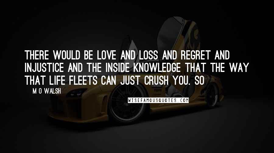 M O Walsh Quotes: There would be love and loss and regret and injustice and the inside knowledge that the way that life fleets can just crush you. So