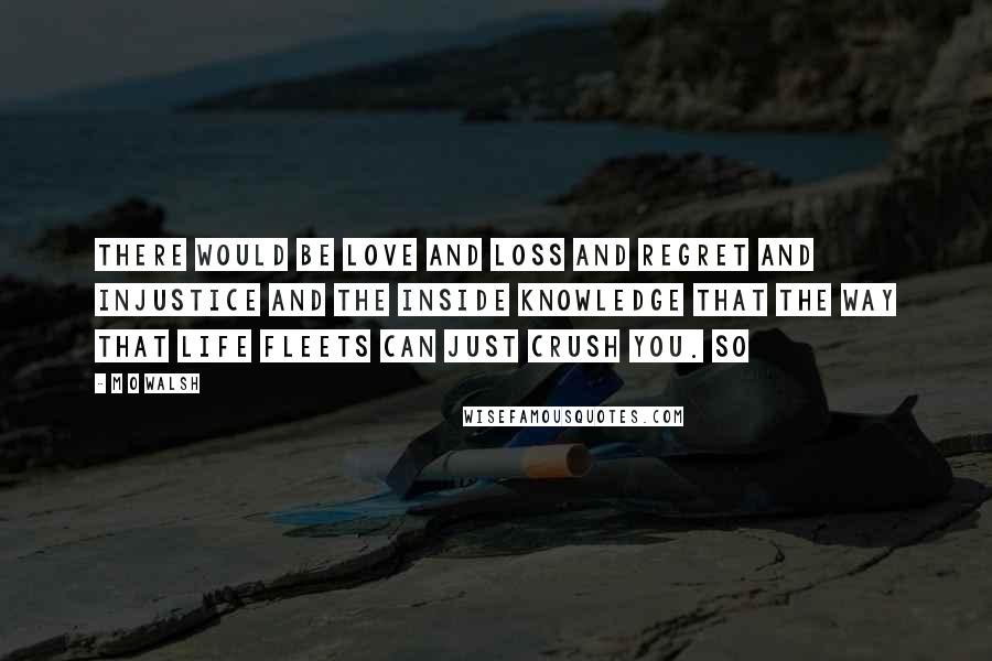 M O Walsh Quotes: There would be love and loss and regret and injustice and the inside knowledge that the way that life fleets can just crush you. So