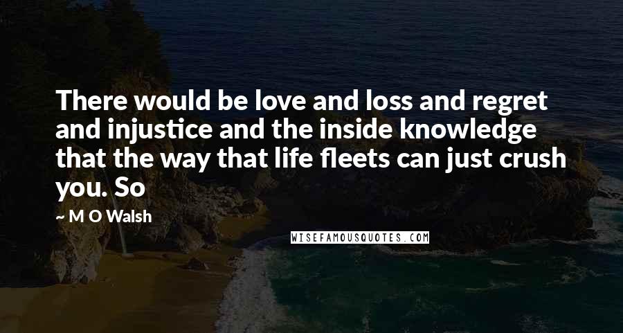 M O Walsh Quotes: There would be love and loss and regret and injustice and the inside knowledge that the way that life fleets can just crush you. So