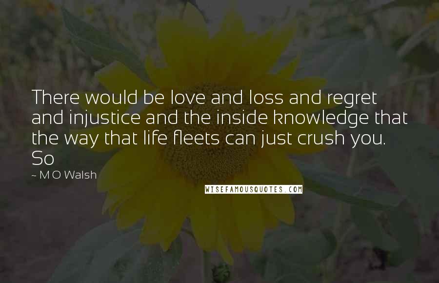 M O Walsh Quotes: There would be love and loss and regret and injustice and the inside knowledge that the way that life fleets can just crush you. So