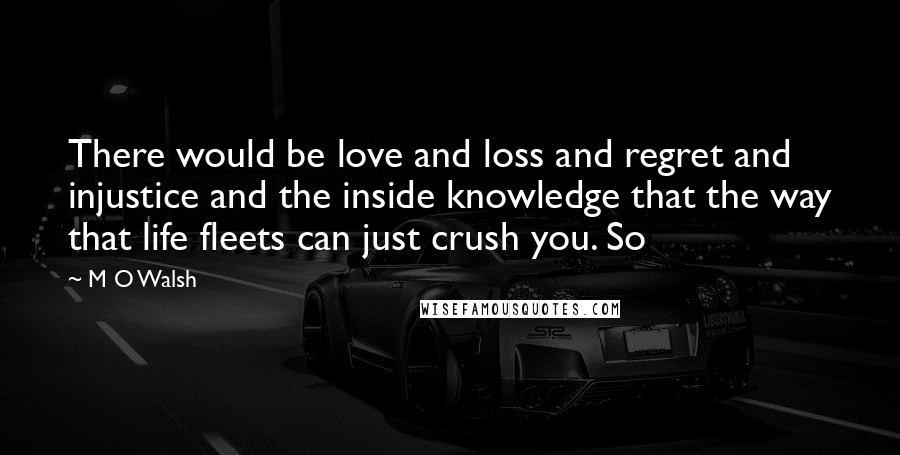 M O Walsh Quotes: There would be love and loss and regret and injustice and the inside knowledge that the way that life fleets can just crush you. So