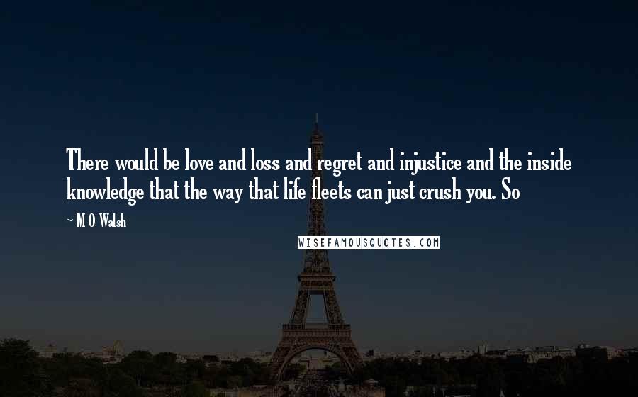 M O Walsh Quotes: There would be love and loss and regret and injustice and the inside knowledge that the way that life fleets can just crush you. So