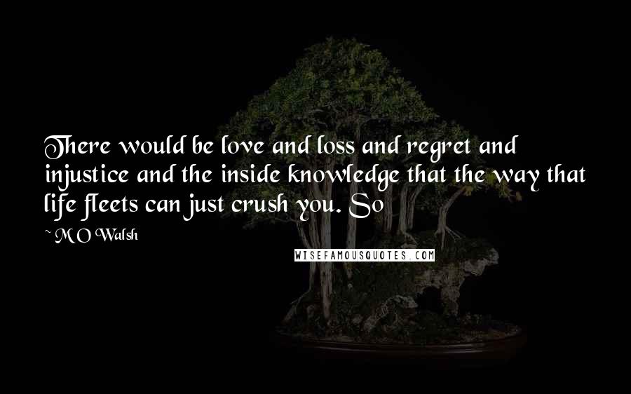 M O Walsh Quotes: There would be love and loss and regret and injustice and the inside knowledge that the way that life fleets can just crush you. So