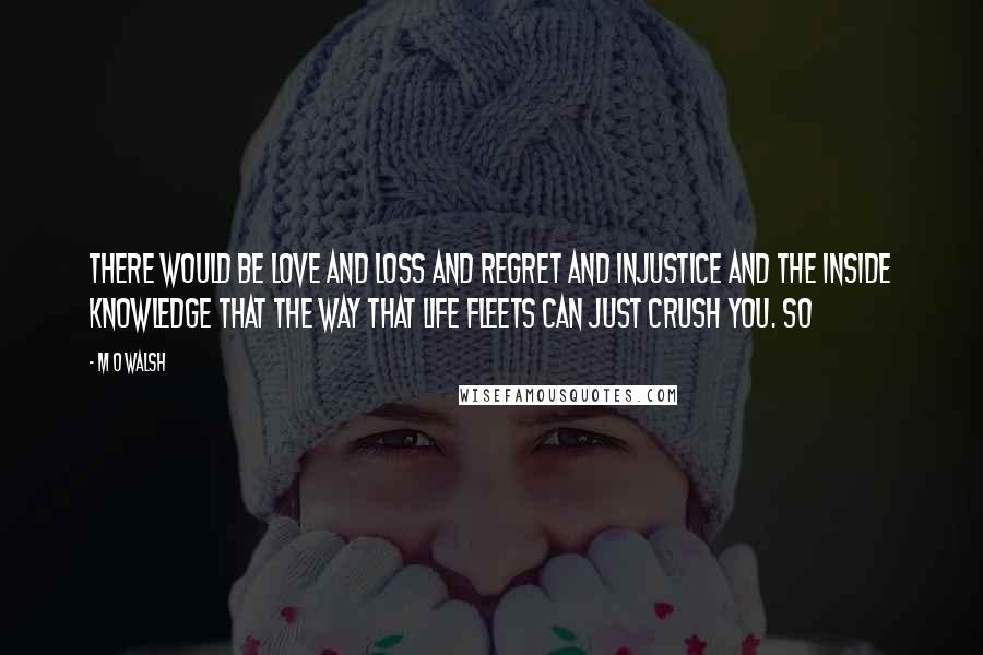 M O Walsh Quotes: There would be love and loss and regret and injustice and the inside knowledge that the way that life fleets can just crush you. So