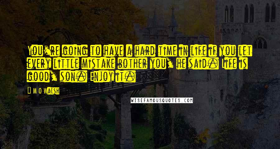 M O Walsh Quotes: You're going to have a hard time in life if you let every little mistake bother you, he said. Life is good, son. Enjoy it.