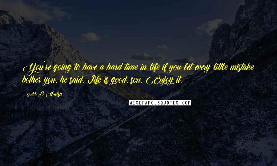 M O Walsh Quotes: You're going to have a hard time in life if you let every little mistake bother you, he said. Life is good, son. Enjoy it.