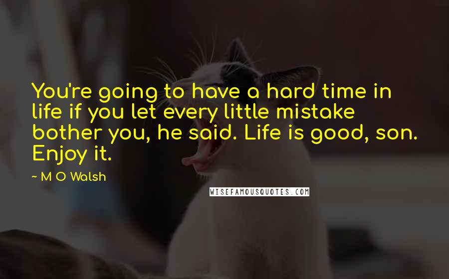 M O Walsh Quotes: You're going to have a hard time in life if you let every little mistake bother you, he said. Life is good, son. Enjoy it.