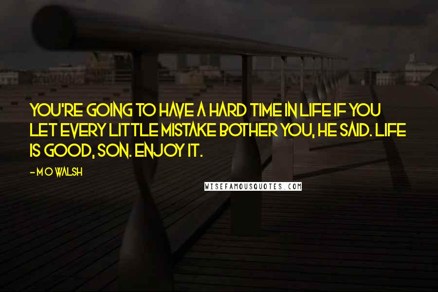 M O Walsh Quotes: You're going to have a hard time in life if you let every little mistake bother you, he said. Life is good, son. Enjoy it.