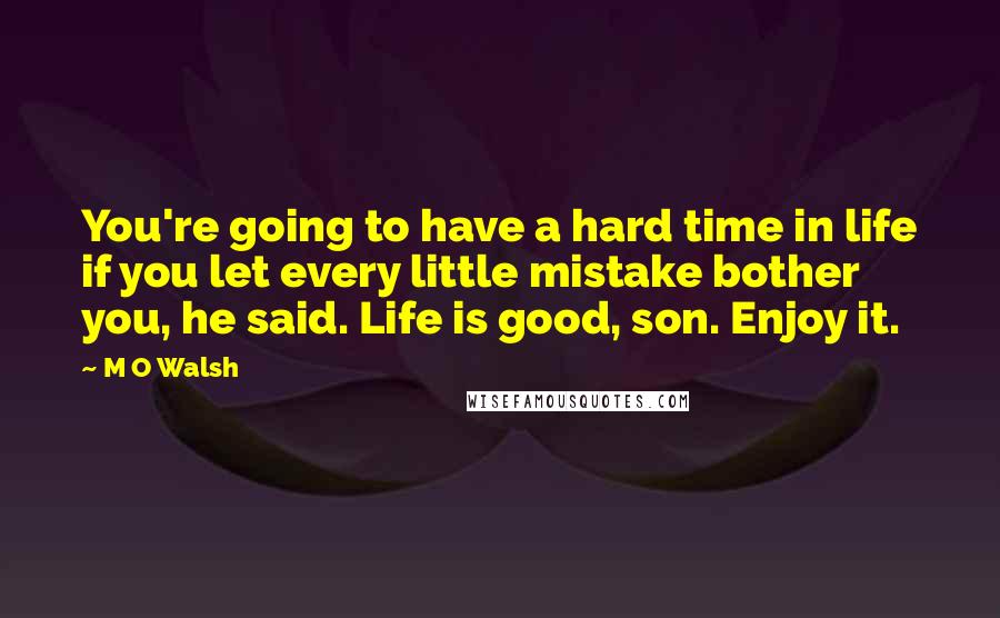 M O Walsh Quotes: You're going to have a hard time in life if you let every little mistake bother you, he said. Life is good, son. Enjoy it.