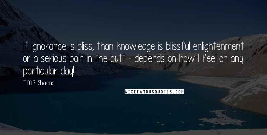 M.P. Sharma Quotes: If ignorance is bliss, than knowledge is blissful enlightenment or a serious pain in the butt - depends on how I feel on any particular day!