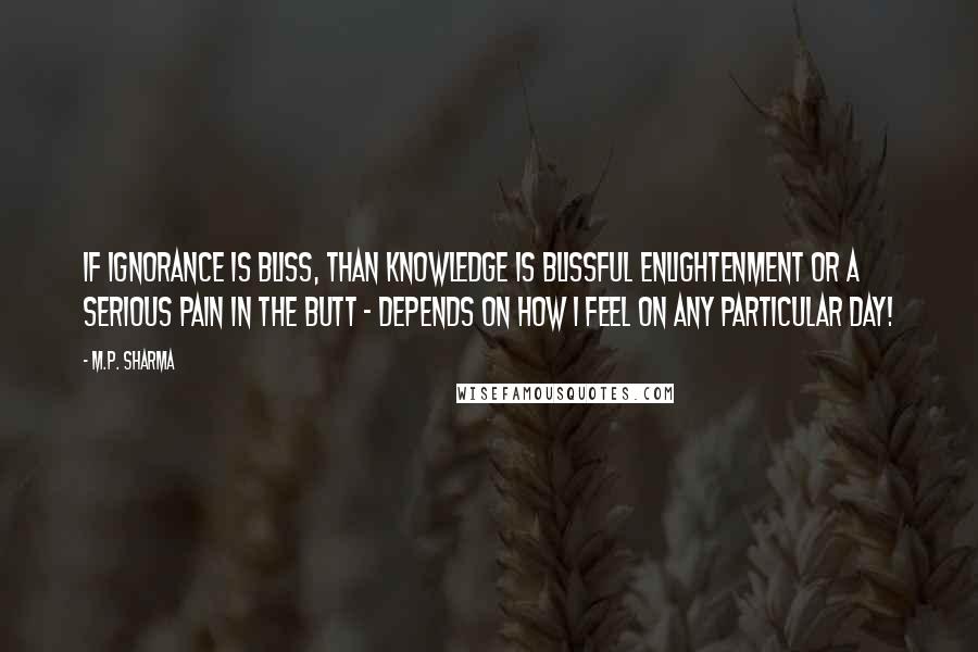 M.P. Sharma Quotes: If ignorance is bliss, than knowledge is blissful enlightenment or a serious pain in the butt - depends on how I feel on any particular day!