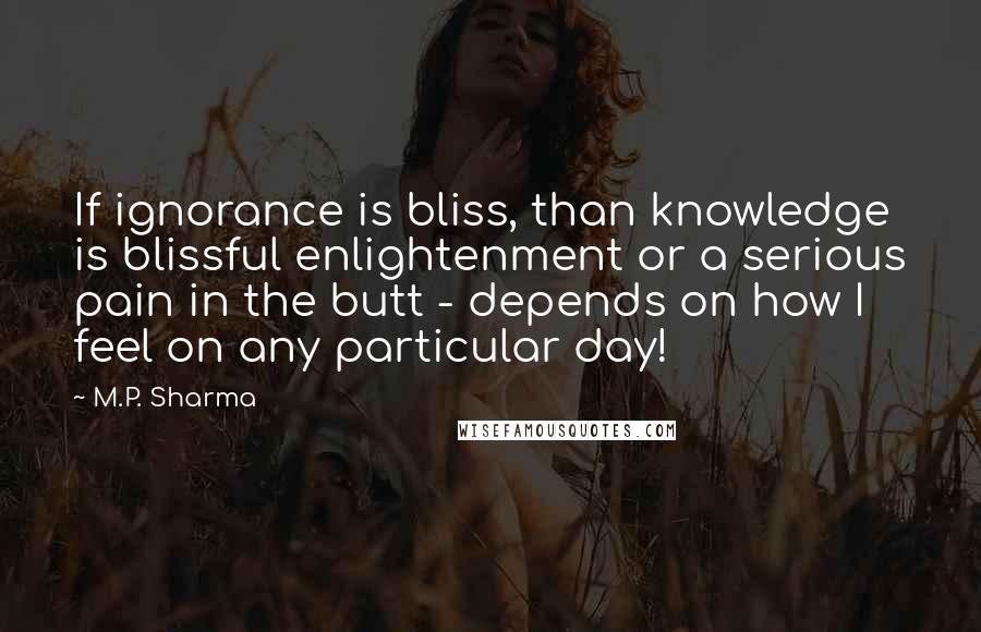 M.P. Sharma Quotes: If ignorance is bliss, than knowledge is blissful enlightenment or a serious pain in the butt - depends on how I feel on any particular day!