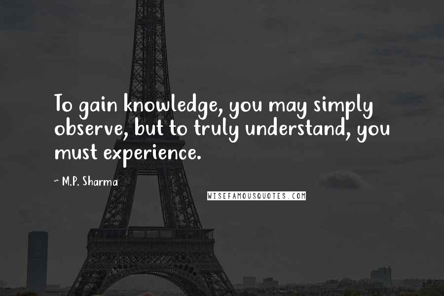 M.P. Sharma Quotes: To gain knowledge, you may simply observe, but to truly understand, you must experience.
