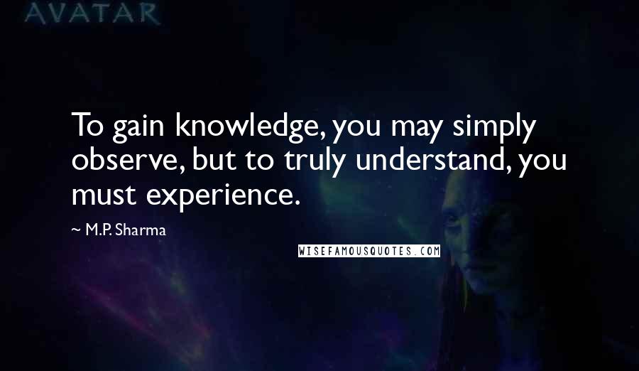 M.P. Sharma Quotes: To gain knowledge, you may simply observe, but to truly understand, you must experience.