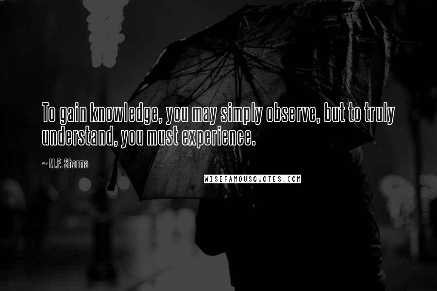 M.P. Sharma Quotes: To gain knowledge, you may simply observe, but to truly understand, you must experience.