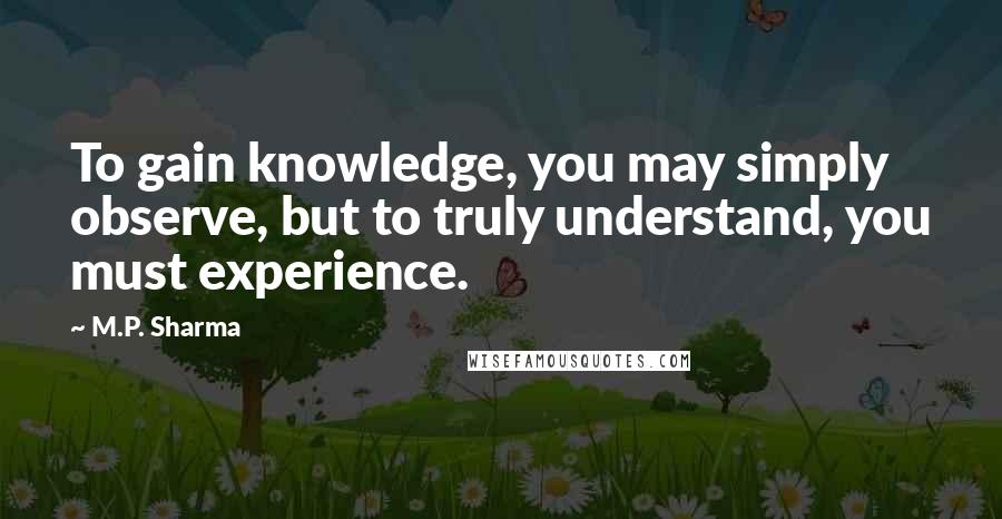 M.P. Sharma Quotes: To gain knowledge, you may simply observe, but to truly understand, you must experience.