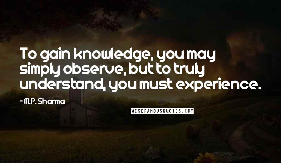 M.P. Sharma Quotes: To gain knowledge, you may simply observe, but to truly understand, you must experience.