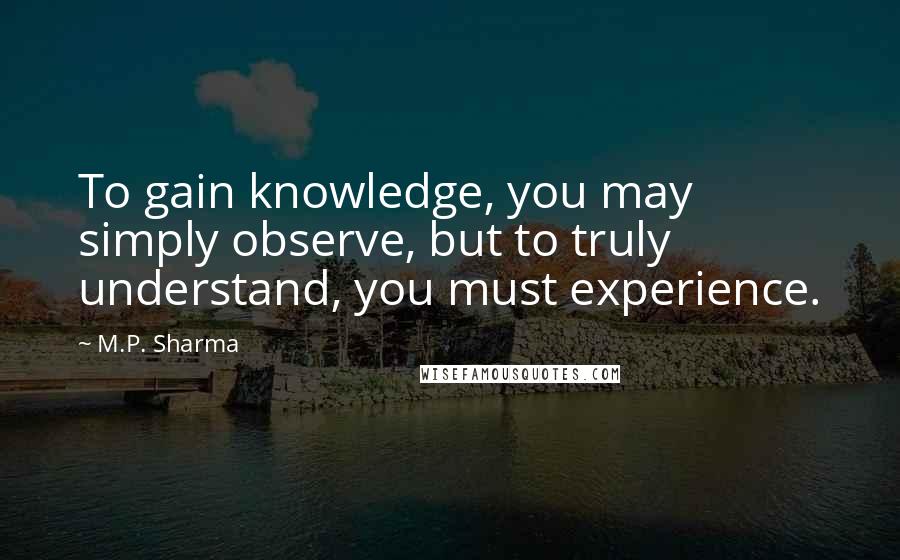 M.P. Sharma Quotes: To gain knowledge, you may simply observe, but to truly understand, you must experience.