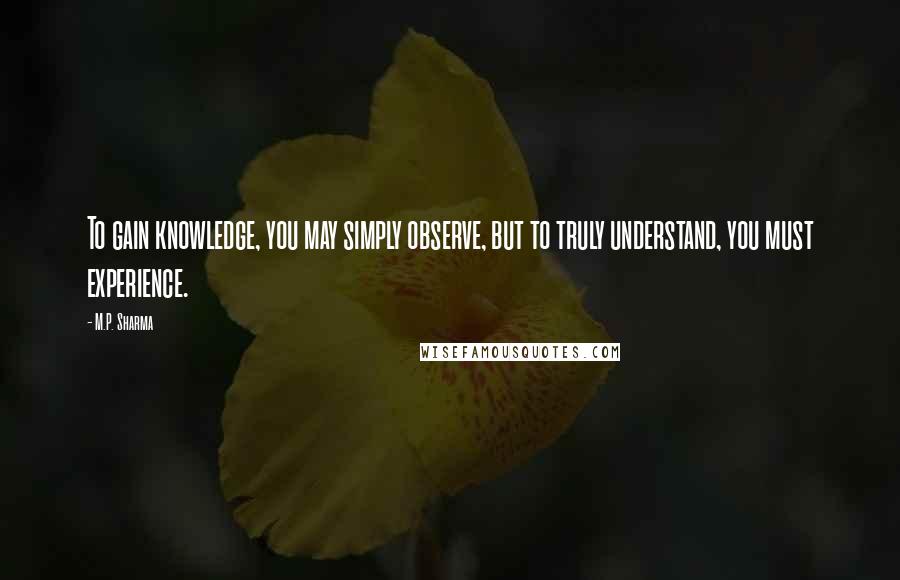 M.P. Sharma Quotes: To gain knowledge, you may simply observe, but to truly understand, you must experience.