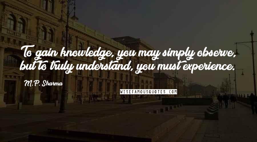 M.P. Sharma Quotes: To gain knowledge, you may simply observe, but to truly understand, you must experience.