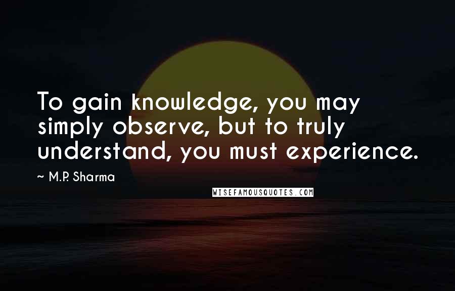 M.P. Sharma Quotes: To gain knowledge, you may simply observe, but to truly understand, you must experience.