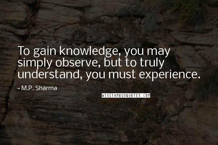 M.P. Sharma Quotes: To gain knowledge, you may simply observe, but to truly understand, you must experience.