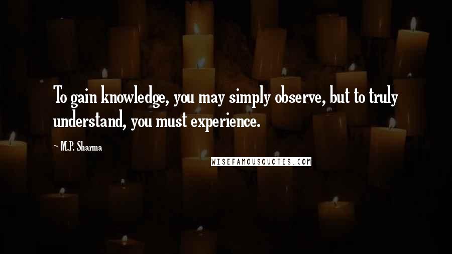 M.P. Sharma Quotes: To gain knowledge, you may simply observe, but to truly understand, you must experience.