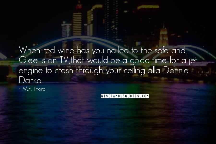 M.P. Thorp Quotes: When red wine has you nailed to the sofa and Glee is on TV,that would be a good time for a jet engine to crash through your ceiling alla Donnie Darko.