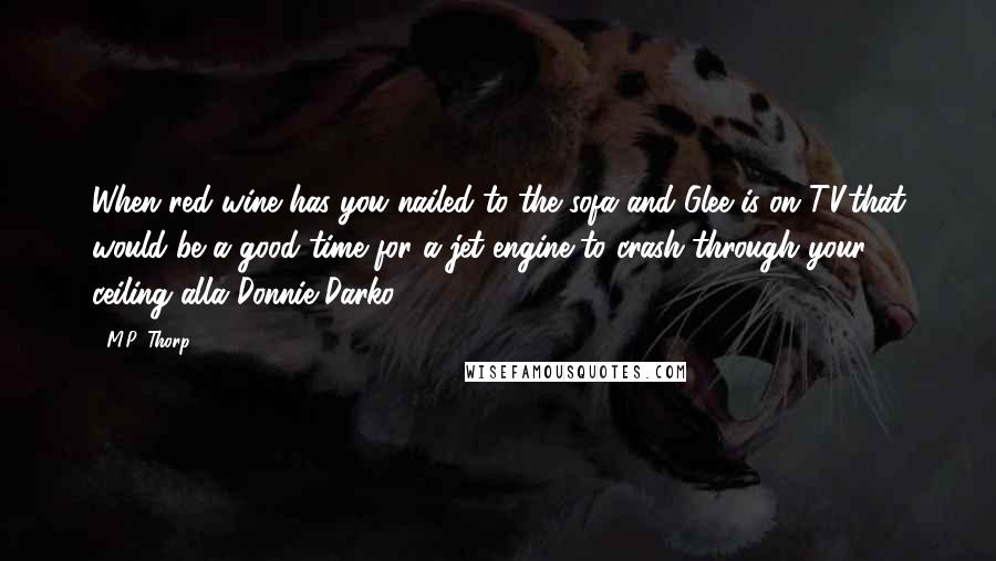 M.P. Thorp Quotes: When red wine has you nailed to the sofa and Glee is on TV,that would be a good time for a jet engine to crash through your ceiling alla Donnie Darko.