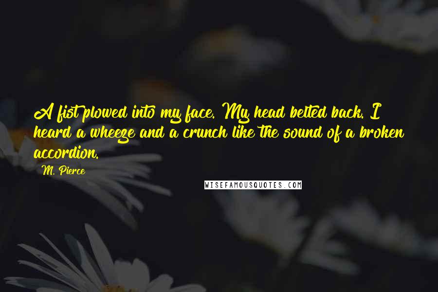 M. Pierce Quotes: A fist plowed into my face. My head belted back. I heard a wheeze and a crunch like the sound of a broken accordion.